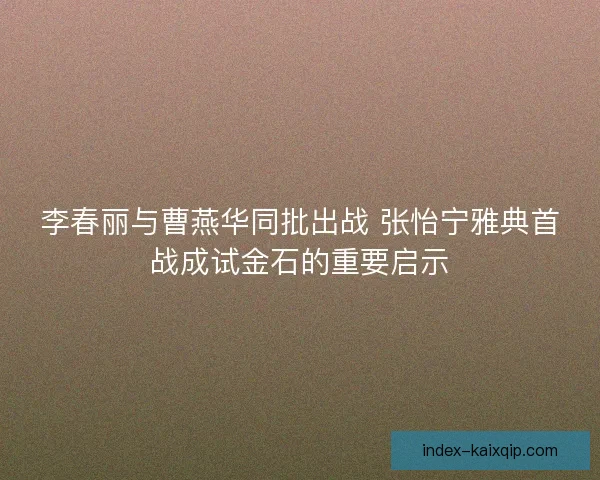 李春丽与曹燕华同批出战 张怡宁雅典首战成试金石的重要启示
